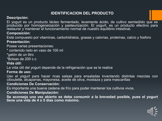IDENTIFICACION DEL PRODUCTO
Descripción:
El yogurt es un producto lácteo fermentado, levemente ácido, de cultivo semisólido que es
producido por homogeneización y pasteurización. El yogurt, es un producto efectivo para
restaurar y mantener el funcionamiento normal de nuestro equilibrio intestinal.
Composición:
Está compuesto por vitaminas, carbohidratos, grasas y calorías, proteínas, calcio y fosforo
Presentación:
Posee varias presentaciones:
* contenido neto en vaso de 100 ml
*galón de un litro
*Bolsas de 200 c.c
Vida útil:
La vida útil del yogurt depende de la refrigeración que se le realice
Forma de uso:
Uso el yogurt para hacer ricas salsas para ensaladas inventando distintas mezclas con
ciboulette, alcaparras, mayonesa, aceite de oliva, mostaza y para mascarillas
Condiciones De Conservación:
Es importante una buena cadena de frío para poder mantener los cultivos vivos.
Condiciones De Manipulación:
Se aconseja una vez abierto se debe consumir a la brevedad posible, pues el yogurt
tiene una vida de 4 o 5 días como máximo.
 
