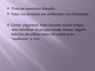 Praticar exercícios falando; Falar em demasia em ambientes com fumantes; Gritar, pigarrear, falar durante muito tempo sem lubrificar as pregas vocais, fumar, ingerir bebidas alcoólicas antes de cantar para "melhorar" a voz; 