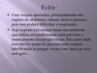Usar roupas apertadas, principalmente nas regiões do abdômen, cintura, peito e pescoço, pois isso poderá dificultar a respiração; ficar exposto por muitas horas em ambiente que utiliza ar-condicionado pois provoca o ressecamento das pregas vocais. Em casos onde isso não for possível, procure estar sempre lubrificando as pregas vocais com água ou suco sem gelo. 