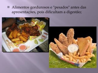Alimentos gordurosos e "pesados" antes das apresentações, pois dificultam a digestão; 