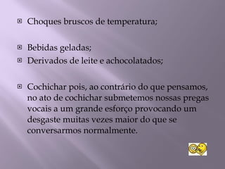 Choques bruscos de temperatura; Bebidas geladas; Derivados de leite e achocolatados; Cochichar pois, ao contrário do que pensamos, no ato de cochichar submetemos nossas pregas vocais a um grande esforço provocando um desgaste muitas vezes maior do que se conversarmos normalmente. 