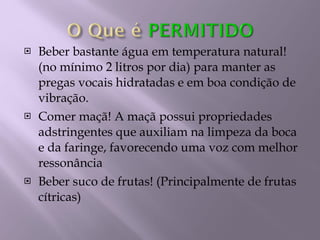 Beber bastante água em temperatura natural! (no mínimo 2 litros por dia) para manter as pregas vocais hidratadas e em boa condição de vibração. Comer maçã! A maçã possui propriedades adstringentes que auxiliam na limpeza da boca e da faringe, favorecendo uma voz com melhor ressonância Beber suco de frutas! (Principalmente de frutas cítricas) 