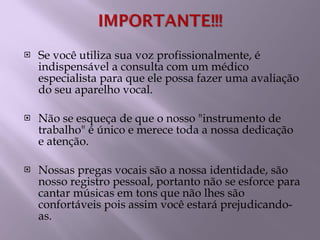   Se você utiliza sua voz profissionalmente, é indispensável a consulta com um médico especialista para que ele possa fazer uma avaliação do seu aparelho vocal. Não se esqueça de que o nosso "instrumento de trabalho" é único e merece toda a nossa dedicação e atenção.   Nossas pregas vocais são a nossa identidade, são nosso registro pessoal, portanto não se esforce para cantar músicas em tons que não lhes são confortáveis pois assim você estará prejudicando-as. 