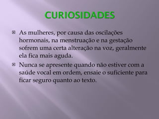 As mulheres, por causa das oscilações hormonais, na menstruação e na gestação sofrem uma certa alteração na voz, geralmente ela fica mais aguda. Nunca se apresente quando não estiver com a saúde vocal em ordem, ensaie o suficiente para ficar seguro quanto ao texto. 