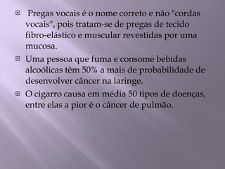 Pregas vocais é o nome correto e não "cordas vocais", pois tratam-se de pregas de tecido fibro-elástico e muscular revestidas por uma mucosa. Uma pessoa que fuma e consome bebidas alcoólicas têm 50% a mais de probabilidade de desenvolver câncer na laringe. O cigarro causa em média 50 tipos de doenças, entre elas a pior é o câncer de pulmão. 