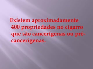 Existem aproximadamente 400 propriedades no cigarro que são cancerígenas ou pré-cancerígenas. 