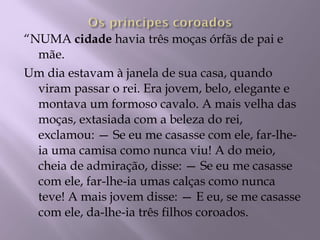 “ NUMA  cidade  havia três moças órfãs de pai e mãe. Um dia estavam à janela de sua casa, quando viram passar o rei. Era jovem, belo, elegante e montava um formoso cavalo. A mais velha das moças, extasiada com a beleza do rei, exclamou: — Se eu me casasse com ele, far-lhe-ia uma camisa como nunca viu! A do meio, cheia de admiração, disse: — Se eu me casasse com ele, far-lhe-ia umas calças como nunca teve! A mais jovem disse: — E eu, se me casasse com ele, da-lhe-ia três filhos coroados. 