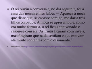 O rei ouviu a conversa e, no dia seguinte, foi à casa das moças e lhes falou: — Apareça a moça que disse que, se casasse comigo, me daria três filhos coroados. A moça se apresentou e, como era muito formosa, o rei ficou apaixonado e casou-se com ela. As irmãs ficaram com inveja, mas fingiram que nada sentiam e que estavam até muito contentes com o casamento.” Extraído do site: http://www.consciencia.org/os-principes-coroados-contos-maravilhosos 
