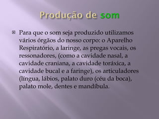 Para que o som seja produzido utilizamos vários órgãos do nosso corpo: o Aparelho Respiratório, a laringe, as pregas vocais, os ressonadores, (como a cavidade nasal, a cavidade craniana, a cavidade toráxica, a cavidade bucal e a faringe), os articuladores (língua, lábios, palato duro (céu da boca), palato mole, dentes e mandíbula. 