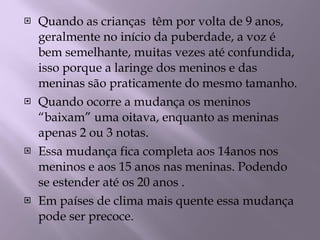 Quando as crianças  têm por volta de 9 anos,  geralmente no início da puberdade, a voz é bem semelhante, muitas vezes até confundida, isso porque a laringe dos meninos e das meninas são praticamente do mesmo tamanho. Quando ocorre a mudança os meninos “baixam” uma oitava, enquanto as meninas apenas 2 ou 3 notas.  Essa mudança fica completa aos 14anos nos meninos e aos 15 anos nas meninas. Podendo se estender até os 20 anos . Em países de clima mais quente essa mudança pode ser precoce.  