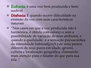 Eufonia : è uma voz bem produzida e bem audível Disfonia:  É quando ocorre dificuldade na emissão da voz com suas características naturais “ Nos casos em que a voz produzida não é harmônica, é obtida com esforço e sem a possibilidade de variação de seus atributos, e quando a qualidade,  e a sensação psicoacústica da intensidade habitual( pitch  ) de uma pessoa diferem de seus pares em idade, gênero, cultura e localização geográfica, chamando mais atenção para o falante do que para sua fala .“  