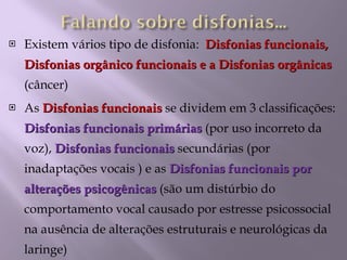Existem vários tipo de disfonia:  Disfonias funcionais, Disfonias orgânico funcionais e a Disfonias orgânicas  (câncer) As  Disfonias funcionais  se dividem em 3 classificações:  Disfonias funcionais primárias  (por uso incorreto da voz),  Disfonias funcionais  secundárias (por inadaptações vocais ) e as  Disfonias funcionais por alterações psicogênicas  (são um distúrbio do comportamento vocal causado por estresse psicossocial na ausência de alterações estruturais e neurológicas da laringe) 