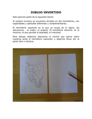 DIBUJO INVERTIDO
Este ejercicio parte de la siguiente teoría:
El cerebro humano se encuentra dividido en dos hemisferios, con
capacidades y aptitudes diferentes y complementarias.
El hemisferio izquierdo es el que se ocupa de lo lógico, las
estructuras , el orden, el análisis. El hemisferio derecho, es el
intuitivo, el que percibe la totalidad, el irracional.
Para dibujar debemos liberarnos el control que ejerce sobre
nuestros actos el hemisferio izquierdo, y dejarnos llevar por la
parte libre e intuitiva.
 