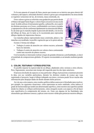 Es la cara opuesta al croquis de línea, puesto que resume en su interior una gran síntesis del
volumen y del espacio, utilizando distintos valores o grises que corresponderán a las áreas donde
se registren variaciones de luz, de texturas, masa construida, etc.
Estos valoresogrisessereferiránauna gradación que partirá desde
el blanco del papel hasta llegar a valores bajos (oscuros) en una escala
tonal. Se debe utilizar el instrumento (grafito, carboncillo, etc) a partir
de distintas presiones en el trazo, combinándolo con trazos cruzados
ysuperpuestosafindeconformarrápidamentelaestructuradeldibujo.
Es de notar que la mancha impide la precisión del detalle, a la inversa
del dibujo de línea, por lo tanto se lo recomienda para representar
dibujos rápidos de impresiones básicas.
Las manchas planas representarán masa construida, planos y las
manchas con modelado, la posible vegetación que se le quiera adosar.
Existen 2 formas de trabajo:
C Trabajar el centro de atención con valores oscuros, aclarando
hacia los laterales.
C Trabajar el centro de atención con valores claros contrastando
contra una sucesión de planos oscuros.
Con la mancha es interesante realizar croquis de grandes distancias y profundidades, es decir
el modelado de composiciones globales. El soporte recomendado es un tamaño mediano/grande
(A3).
3. COLOR, TEXTURAS Y OTROS EFECTOS.
Es posible mejorar la expresividad de un dibujo, añadiendo color, texturas u otros efectos.
Pero, lógicamente, necesitan más tiempo del requerido para los dos tipos anteriores.
El proceso de diseño de espacios es muy particular: obliga al proyectista a mantener presente
la idea, con sus variables particulares, durante los distintos estados de avance que vaya
registrando el proyecto; luego el dibujo trabajado con tonos y texturas puede llevar mucha más
información para despejar dudas de diseño durante dicho proceso.
Así, de una u otra manera, estos resaltos gráficos deben usarse por el diseñador para resolver,
por ejemplo, las siguientes situaciones: cómo representar un muro ondulado, cómo indicar el
grado de luminosidad que tendrá una determinada superficie,cómo mostrar una superficie pulida
donde los objetos se reflejen uniformemente, cómo otorgarle escala a un espacio a fin de hacer
más significativa la comprensión del mismo, etc. Estas son algunas de las finalidades más
elementales que debemos conocer yaplicar como recurso válido para potenciar nuestros dibujos.
DIBUJOS RÁPIDOS A MANO ALZADA pág. 3/3
 