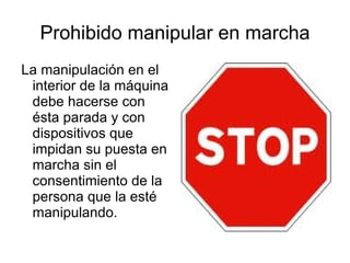 Prohibido manipular en marcha La manipulación en el interior de la máquina debe hacerse con ésta parada y con dispositivos que impidan su puesta en marcha sin el consentimiento de la persona que la esté manipulando. 