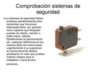 Comprobación sistemas de seguridad Los sistemas de seguridad deben probarse periódicamente para comprobar que funcionan adecuadamente, por ejemplo: micro ruptores que bloquean puertas de robots, mandos a doble mano, células fotoeléctricas de aproximación, etc .cualquier deficiencia en los mismos debe ser comunicada urgentemente a su supervisor.  su funcionamiento deberá paralizarse en caso que pudiera implicar riesgos para el trabajador o para tercera personas . 