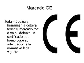 Marcado CE Toda máquina y herramienta deberá tener el marcado “ce”, o en su defecto un certificado que homologue su adecuación a la normativa legal vigente. 