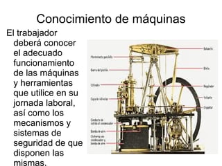 Conocimiento de máquinas El trabajador deberá conocer el adecuado funcionamiento de las máquinas y herramientas que utilice en su jornada laboral, así como los mecanismos y sistemas de seguridad de que disponen las mismas. 