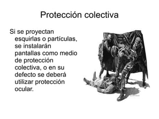 Protección colectiva Si se proyectan esquirlas o partículas, se instalarán pantallas como medio de protección colectiva, o en su defecto se deberá utilizar protección ocular. 