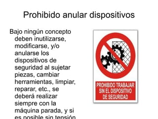 Prohibido anular dispositivos Bajo ningún concepto deben inutilizarse, modificarse, y/o anularse los dispositivos de seguridad al sujetar piezas, cambiar herramientas, limpiar, reparar, etc., se deberá realizar siempre con la máquina parada, y si es posible sin tensión eléctrica.  