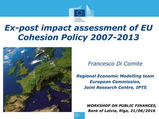 Ex-post impact assessment of EU
Cohesion Policy 2007-2013
Francesco Di Comite
Regional Economic Modelling team
European Commission,
Joint Research Centre, IPTS
WORKSHOP ON PUBLIC FINANCES,
Bank of Latvia, Riga, 21/06/2016
 