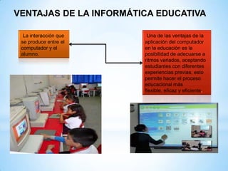 VENTAJAS DE LA INFORMÁTICA EDUCATIVA

  La interacción que     Una de las ventajas de la
 se produce entre el    aplicación del computador
 computador y el        en la educación es la
 alumno.                posibilidad de adecuarse a
                        ritmos variados, aceptando
                        estudiantes con diferentes
                        experiencias previas; esto
                        permite hacer el proceso
                        educacional más
                        flexible, eficaz y eficiente.
 