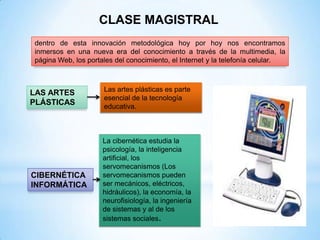 CLASE MAGISTRAL
dentro de esta innovación metodológica hoy por hoy nos encontramos
inmersos en una nueva era del conocimiento a través de la multimedia, la
página Web, los portales del conocimiento, el Internet y la telefonía celular.



                     Las artes plásticas es parte
LAS ARTES
                     esencial de la tecnología
PLÁSTICAS            educativa.



                     La cibernética estudia la
                     psicología, la inteligencia
                     artificial, los
                     servomecanismos (Los
CIBERNÉTICA          servomecanismos pueden
INFORMÁTICA          ser mecánicos, eléctricos,
                     hidráulicos), la economía, la
                     neurofisiología, la ingeniería
                     de sistemas y al de los
                     sistemas sociales.
 