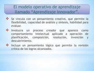 El modelo operativo de aprendizaje
      llamado “Aprendizaje innovador”.
   Se vincula con un pensamiento creativo, que permite la
    flexibilidad, capacidad de análisis y síntesis, habilidad para
    evaluar.
   Involucra un proceso creador que aparece como
    comportamiento intelectual aplicado a operación de
    planificación, composición, resolución, invención y
    descubrimiento.
   Incluye un pensamiento lógico que permite la revisión
    crítica de los logros alcanzados.
 