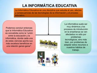 LA INFORMÁTICA EDUCATIVA
         La Informática Educativa es una disciplina que estudia el uso, efectos
         y consecuencias de las tecnologías de la información y el proceso
         educativo.


                                                            La informática suele ser
                                                               muy dinámica y los
 Podemos concluir entonces
                                                            procesos de introducción
que la Informática Educativa
                                                             en la enseñanza se ven
es concebida como la “unión
                                                              afectados no sólo por
   entre la educación y la
                                                                    problemas
informática, donde cada una
                                                             tecnológicos, sino más
de estas ciencias aporta sus
                                                             bien, por problemas de
 más excelsos beneficios en
                                                            adaptar estos recursos a
 una relación ganar-ganar”.
                                                               nuestros hábitos de
                                                                     trabajo.
 