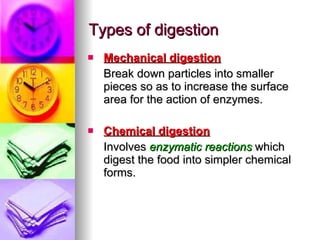 Types of digestion Mechanical digestion Break down particles into smaller pieces so as to increase the surface area for the action of enzymes. Chemical digestion Involves  enzymatic reactions  which digest the food into simpler chemical forms. 