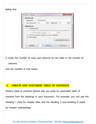 For video lectures Youtube – Platinum Classes Website : www.crackmycbse.com
dialog box.
3. Enter the number of rows and columns for the table in the number of
columns
and the number of row boxes.
4. CREATE AND CUSTOMIZE TABLE OF CONTENTS
Writer's table of contents feature lets you build an automated table of
contents from the headings in your document.. For example, you can use the
Heading 1 style for chapter titles and the Heading 2 and Heading 3 styles
for chapter subheadings.
 