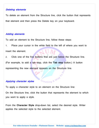 For video lectures Youtube – Platinum Classes Website : www.crackmycbse.com
Deleting elements
To delete an element from the Structure line, click the button that represents
that element and then press the Delete key on your keyboard.
Adding elements
To add an element to the Structure line, follow these steps:
1. Place your cursor in the white field to the left of where you want to
insert the element.
2. Click one of the five buttons that are just below the Structure line.
(For example, to add a tab stop, click the Tab stop button.) A button
representing the new element appears on the Structure line.
Applying character styles
To apply a character style to an element on the Structure line:
On the Structure line, click the button that represents the element to which
you want to apply a style.
From the Character Style drop-down list, select the desired style. Writer
applies the selected style to the selected element.
 