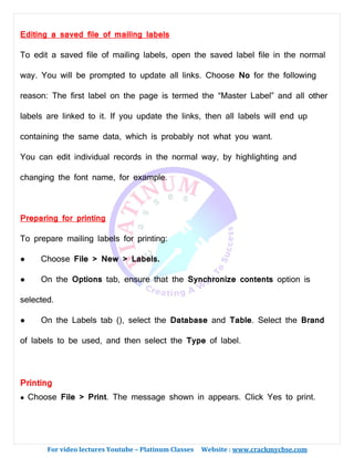 For video lectures Youtube – Platinum Classes Website : www.crackmycbse.com
Editing a saved file of mailing labels
To edit a saved file of mailing labels, open the saved label file in the normal
way. You will be prompted to update all links. Choose No for the following
reason: The first label on the page is termed the “Master Label” and all other
labels are linked to it. If you update the links, then all labels will end up
containing the same data, which is probably not what you want.
You can edit individual records in the normal way, by highlighting and
changing the font name, for example.
Preparing for printing
To prepare mailing labels for printing:
● Choose File > New > Labels.
● On the Options tab, ensure that the Synchronize contents option is
selected.
● On the Labels tab (), select the Database and Table. Select the Brand
of labels to be used, and then select the Type of label.
Printing
● Choose File > Print. The message shown in appears. Click Yes to print.
 