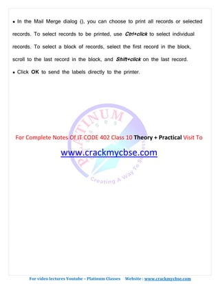 For video lectures Youtube – Platinum Classes Website : www.crackmycbse.com
● In the Mail Merge dialog (), you can choose to print all records or selected
records. To select records to be printed, use Ctrl+click to select individual
records. To select a block of records, select the first record in the block,
scroll to the last record in the block, and Shift+click on the last record.
● Click OK to send the labels directly to the printer.
For Complete Notes Of IT CODE 402 Class 10 Theory + Practical Visit To
www.crackmycbse.com
 