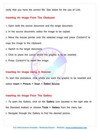 For video lectures Youtube – Platinum Classes Website : www.crackmycbse.com
verify that you have the correct file. See below for the use of Link.
Inserting An Image From The Clipboard
1. Open both the source document and the target document.
2. In the source document, select the image to be copied.
3. Move the mouse pointer over the selected image and press Control+C to
copy the image to the clipboard.
4. Switch to the target document.
5. Click to place the cursor where the graphic is to be inserted.
6. Press Control+V to insert the image.
Inserting An Image Using A Scanner
To start this procedure, click where you want the graphic to be inserted and
select Insert > Picture > Scan > Select Source.
Inserting An Image From The Gallery
1. To open the Gallery, click on the Gallery icon (located in the right side of
the Standard toolbar) or choose Tools > Gallery from the menu bar.
2. Navigate through the Gallery to find the desired picture.
 