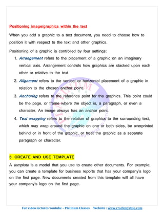 For video lectures Youtube – Platinum Classes Website : www.crackmycbse.com
Positioning image/graphics within the text
When you add a graphic to a text document, you need to choose how to
position it with respect to the text and other graphics.
Positioning of a graphic is controlled by four settings:
1. Arrangement refers to the placement of a graphic on an imaginary
vertical axis. Arrangement controls how graphics are stacked upon each
other or relative to the text.
2. Alignment refers to the vertical or horizontal placement of a graphic in
relation to the chosen anchor point.
3. Anchoring refers to the reference point for the graphics. This point could
be the page, or frame where the object is, a paragraph, or even a
character. An image always has an anchor point.
4. Text wrapping refers to the relation of graphics to the surrounding text,
which may wrap around the graphic on one or both sides, be overprinted
behind or in front of the graphic, or treat the graphic as a separate
paragraph or character.
3. CREATE AND USE TEMPLATE
A template is a model that you use to create other documents. For example,
you can create a template for business reports that has your company’s logo
on the first page. New documents created from this template will all have
your company’s logo on the first page.
 