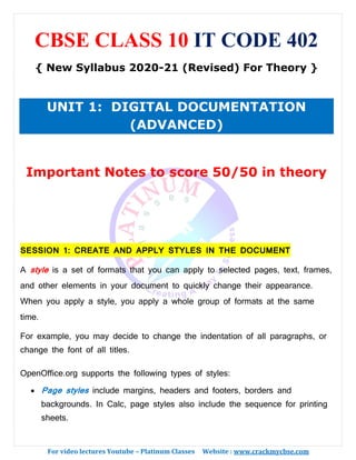 For video lectures Youtube – Platinum Classes Website : www.crackmycbse.com
CBSE CLASS 10 IT CODE 402
{ New Syllabus 2020-21 (Revised) For Theory }
UNIT 1: DIGITAL DOCUMENTATION
(ADVANCED)
Important Notes to score 50/50 in theory
SESSION 1: CREATE AND APPLY STYLES IN THE DOCUMENT
A style is a set of formats that you can apply to selected pages, text, frames,
and other elements in your document to quickly change their appearance.
When you apply a style, you apply a whole group of formats at the same
time.
For example, you may decide to change the indentation of all paragraphs, or
change the font of all titles.
OpenOffice.org supports the following types of styles:
• Page styles include margins, headers and footers, borders and
backgrounds. In Calc, page styles also include the sequence for printing
sheets.
 