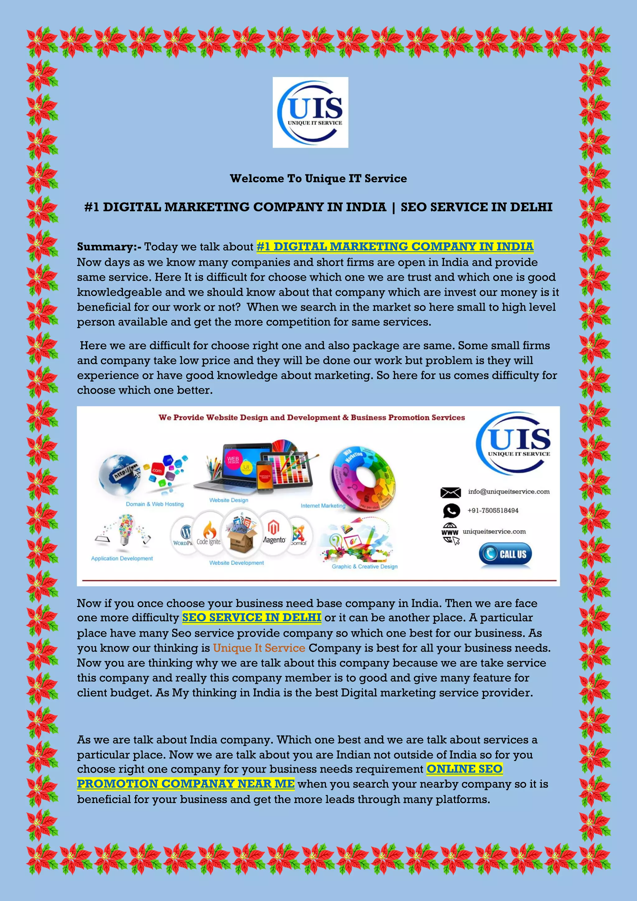 Welcome To Unique IT Service
#1 DIGITAL MARKETING COMPANY IN INDIA | SEO SERVICE IN DELHI
Summary:- Today we talk about #1 DIGITAL MARKETING COMPANY IN INDIA
Now days as we know many companies and short firms are open in India and provide
same service. Here It is difficult for choose which one we are trust and which one is good
knowledgeable and we should know about that company which are invest our money is it
beneficial for our work or not? When we search in the market so here small to high level
person available and get the more competition for same services.
Here we are difficult for choose right one and also package are same. Some small firms
and company take low price and they will be done our work but problem is they will
experience or have good knowledge about marketing. So here for us comes difficulty for
choose which one better.
Now if you once choose your business need base company in India. Then we are face
one more difficulty SEO SERVICE IN DELHI or it can be another place. A particular
place have many Seo service provide company so which one best for our business. As
you know our thinking is Unique It Service Company is best for all your business needs.
Now you are thinking why we are talk about this company because we are take service
this company and really this company member is to good and give many feature for
client budget. As My thinking in India is the best Digital marketing service provider.
As we are talk about India company. Which one best and we are talk about services a
particular place. Now we are talk about you are Indian not outside of India so for you
choose right one company for your business needs requirement ONLINE SEO
PROMOTION COMPANAY NEAR ME when you search your nearby company so it is
beneficial for your business and get the more leads through many platforms.
 