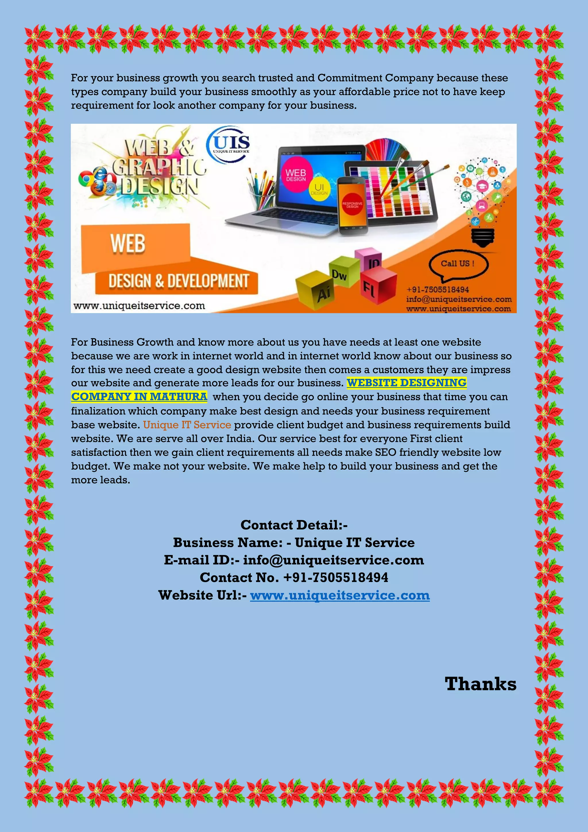 For your business growth you search trusted and Commitment Company because these
types company build your business smoothly as your affordable price not to have keep
requirement for look another company for your business.
For Business Growth and know more about us you have needs at least one website
because we are work in internet world and in internet world know about our business so
for this we need create a good design website then comes a customers they are impress
our website and generate more leads for our business. WEBSITE DESIGNING
COMPANY IN MATHURA when you decide go online your business that time you can
finalization which company make best design and needs your business requirement
base website. Unique IT Service provide client budget and business requirements build
website. We are serve all over India. Our service best for everyone First client
satisfaction then we gain client requirements all needs make SEO friendly website low
budget. We make not your website. We make help to build your business and get the
more leads.
Contact Detail:-
Business Name: - Unique IT Service
E-mail ID:- info@uniqueitservice.com
Contact No. +91-7505518494
Website Url:- www.uniqueitservice.com
Thanks
 