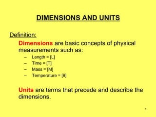 1
DIMENSIONS AND UNITS
Definition:
Dimensions are basic concepts of physical
measurements such as:
– Length = [L]
– Time = [T]
– Mass = [M]
– Temperature = [θ]
Units are terms that precede and describe the
dimensions.
 