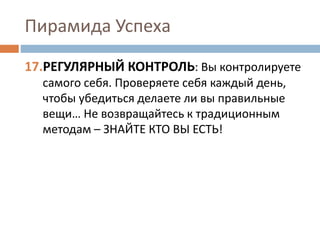 Пирамида Успеха
17.РЕГУЛЯРНЫЙ КОНТРОЛЬ: Вы контролируете
самого себя. Проверяете себя каждый день,
чтобы убедиться делаете ли вы правильные
вещи… Не возвращайтесь к традиционным
методам – ЗНАЙТЕ КТО ВЫ ЕСТЬ!
 