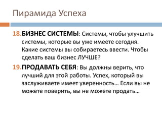Пирамида Успеха
18.БИЗНЕС СИСТЕМЫ: Системы, чтобы улучшить
системы, которые вы уже имеете сегодня.
Какие системы вы собираетесь ввести. Чтобы
сделать ваш бизнес ЛУЧШЕ?
19.ПРОДАВАТЬ СЕБЯ: Вы должны верить, что
лучший для этой работы. Успех, который вы
заслуживаете имеет уверенность… Если вы не
можете поверить, вы не можете продать…
 