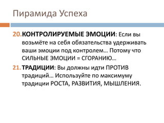 Пирамида Успеха
20.КОНТРОЛИРУЕМЫЕ ЭМОЦИИ: Если вы
возьмёте на себя обязательства удерживать
ваши эмоции под контролем… Потому что
СИЛЬНЫЕ ЭМОЦИИ = СГОРАНИЮ…
21.ТРАДИЦИИ: Вы должны идти ПРОТИВ
традиций… Используйте по максимуму
традиции РОСТА, РАЗВИТИЯ, МЫШЛЕНИЯ.
 