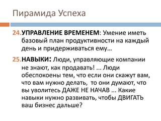 Пирамида Успеха
24.УПРАВЛЕНИЕ ВРЕМЕНЕМ: Умение иметь
базовый план продуктивности на каждый
день и придерживаться ему…
25.НАВЫКИ: Люди, управляющие компании
не знают, как продавать! ... Люди
обеспокоены тем, что если они скажут вам,
что вам нужно делать, то они думают, что
вы уволитесь ДАЖЕ НЕ НАЧАВ ... Какие
навыки нужно развивать, чтобы ДВИГАТЬ
ваш бизнес дальше?
 