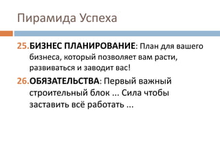 Пирамида Успеха
25.БИЗНЕС ПЛАНИРОВАНИЕ: План для вашего
бизнеса, который позволяет вам расти,
развиваться и заводит вас!
26.ОБЯЗАТЕЛЬСТВА: Первый важный
строительный блок ... Сила чтобы
заставить всё работать ...
 
