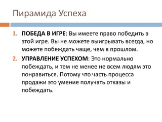 Пирамида Успеха
1. ПОБЕДА В ИГРЕ: Вы имеете право победить в
этой игре. Вы не можете выигрывать всегда, но
можете побеждать чаще, чем в прошлом.
2. УПРАВЛЕНИЕ УСПЕХОМ: Это нормально
побеждать, и тем не менее не всем людям это
понравиться. Потому что часть процесса
продажи это умение получать отказы и
побеждать.
 