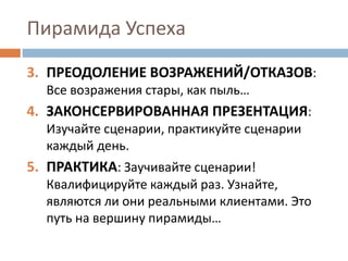 Пирамида Успеха
3. ПРЕОДОЛЕНИЕ ВОЗРАЖЕНИЙ/ОТКАЗОВ:
Все возражения стары, как пыль…
4. ЗАКОНСЕРВИРОВАННАЯ ПРЕЗЕНТАЦИЯ:
Изучайте сценарии, практикуйте сценарии
каждый день.
5. ПРАКТИКА: Заучивайте сценарии!
Квалифицируйте каждый раз. Узнайте,
являются ли они реальными клиентами. Это
путь на вершину пирамиды…
 
