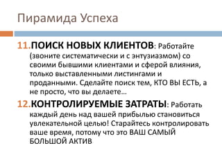 Пирамида Успеха
11.ПОИСК НОВЫХ КЛИЕНТОВ: Работайте
(звоните систематически и с энтузиазмом) со
своими бывшими клиентами и сферой влияния,
только выставленными листингами и
проданными. Сделайте поиск тем, КТО ВЫ ЕСТЬ, а
не просто, что вы делаете…
12.КОНТРОЛИРУЕМЫЕ ЗАТРАТЫ: Работать
каждый день над вашей прибылью становиться
увлекательной целью! Старайтесь контролировать
ваше время, потому что это ВАШ САМЫЙ
БОЛЬШОЙ АКТИВ
 