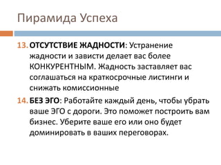 Пирамида Успеха
13.ОТСУТСТВИЕ ЖАДНОСТИ: Устранение
жадности и зависти делает вас более
КОНКУРЕНТНЫМ. Жадность заставляет вас
соглашаться на краткосрочные листинги и
снижать комиссионные
14.БЕЗ ЭГО: Работайте каждый день, чтобы убрать
ваше ЭГО с дороги. Это поможет построить вам
бизнес. Уберите ваше его или оно будет
доминировать в ваших переговорах.
 