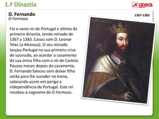 1.ª Dinastia
Foi o nono rei de Portugal e último da
primeira dinastia, tendo reinado de
1367 a 1383. Casou com D. Leonor
Teles (a Aleivosa). O seu reinado
lançou Portugal na sua primeira crise
de sucessão, ao acordar o casamento
da sua única filha com o rei de Castela.
Poucos meses depois do casamento,
D. Fernando faleceu sem deixar filho
varão para lhe suceder no trono,
colocando assim em perigo a
independência de Portugal. Este rei
recebeu o cognome de O Formoso.
1367-1383
D. Fernando
O Formoso
 